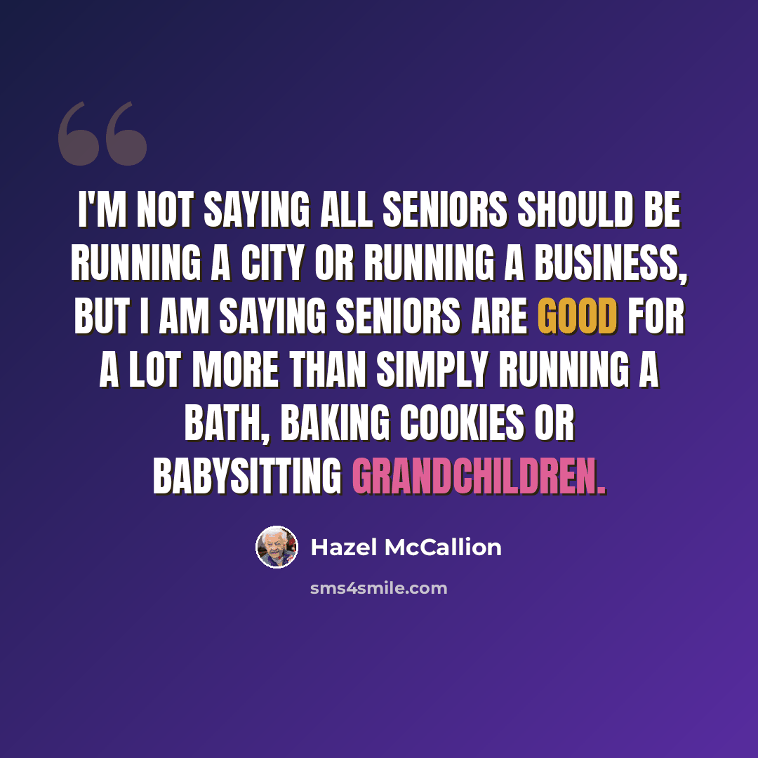 “I'm not saying all seniors should be running a city or running a business, but I am saying seniors are good for a lot more than simply running a bath, baking cookies or babysitting grandchildren.” quote by Hazel McCallion