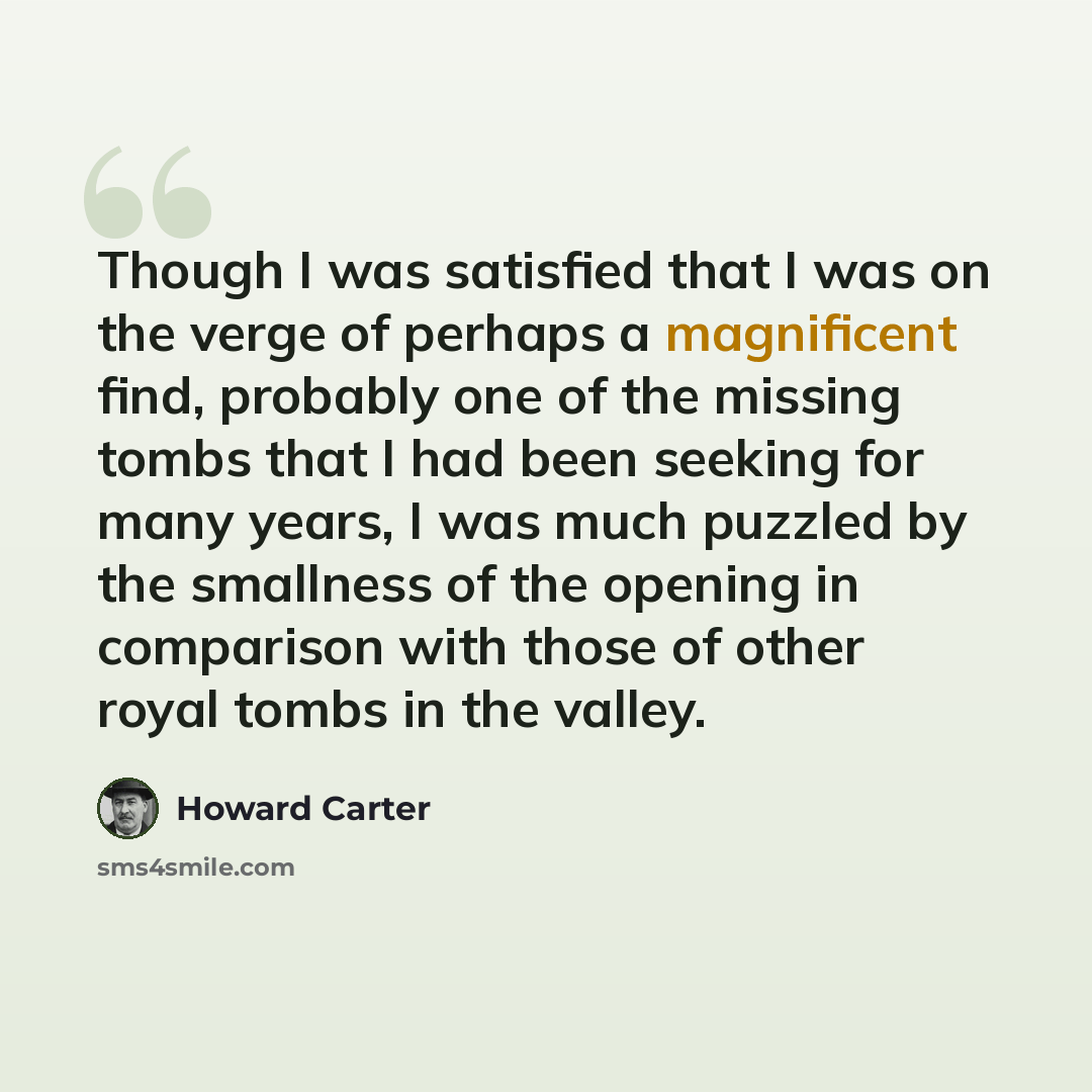 “Though I was satisfied that I was on the verge of perhaps a magnificent find, probably one of the missing tombs that I had been seeking for many years, I was much puzzled by the smallness of the opening in comparison with those of other royal tombs in the valley.” quote by Howard Carter