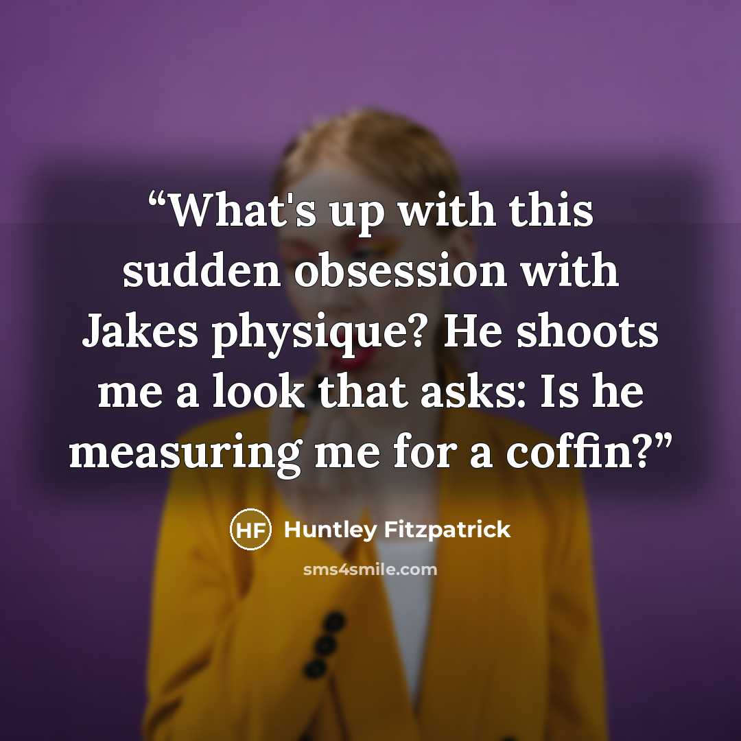 “What's up with this sudden obsession with Jakes physique? He shoots me a look that asks: Is he measuring me for a coffin?” quote by Huntley Fitzpatrick