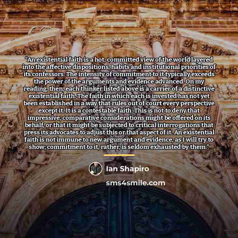 “An existential faith is a hot, committed view of the world layered into the affective dispositions, habits and institutional priorities of its confessors. The intensity of commitment to it typically exceeds the power of the arguments and evidence advanced. On my reading, then, each thinker listed…” quote by Ian Shapiro