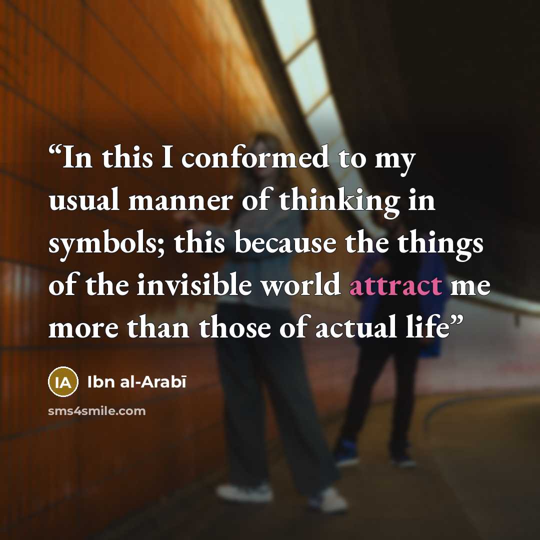 “In this I conformed to my usual manner of thinking in symbols; this because the things of the invisible world attract me more than those of actual life” quote by Ibn al-Arabi