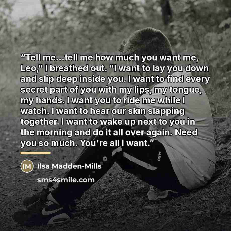 “Tell me...tell me how much you want me, Leo," I breathed out. "I want to lay you down and slip deep inside you. I want to find every secret part of you with my lips, my tongue, my hands. I want you to ride me while I watch. I want to hear our skin slapping together. I want to wake up next to you…” quote by Ilsa Madden-Mills