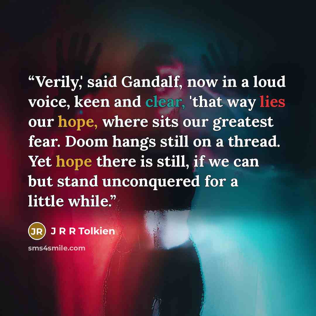 “Verily,' said Gandalf, now in a loud voice, keen and clear, 'that way lies our hope, where sits our greatest fear. Doom hangs still on a thread. Yet hope there is still, if we can but stand unconquered for a little while.” quote by J R R Tolkien