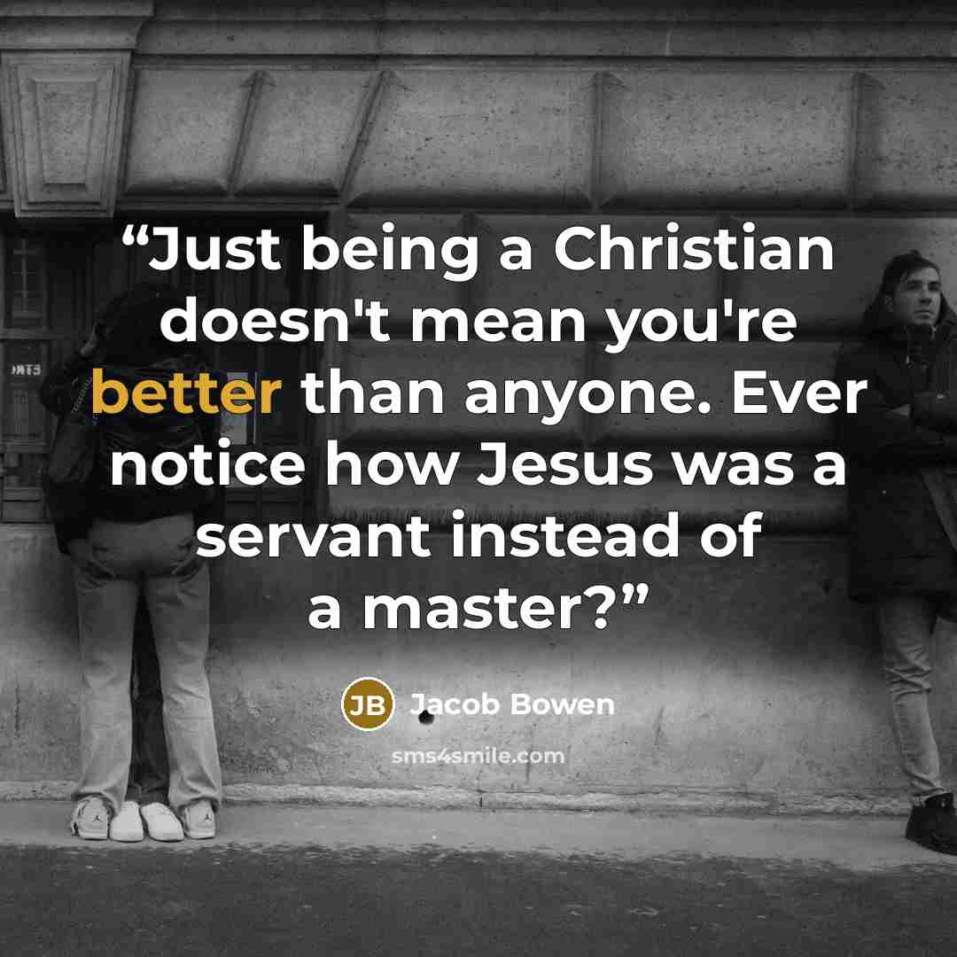 “Just being a Christian doesn't mean you're better than anyone. Ever notice how Jesus was a servant instead of a master?” quote by Jacob Bowen