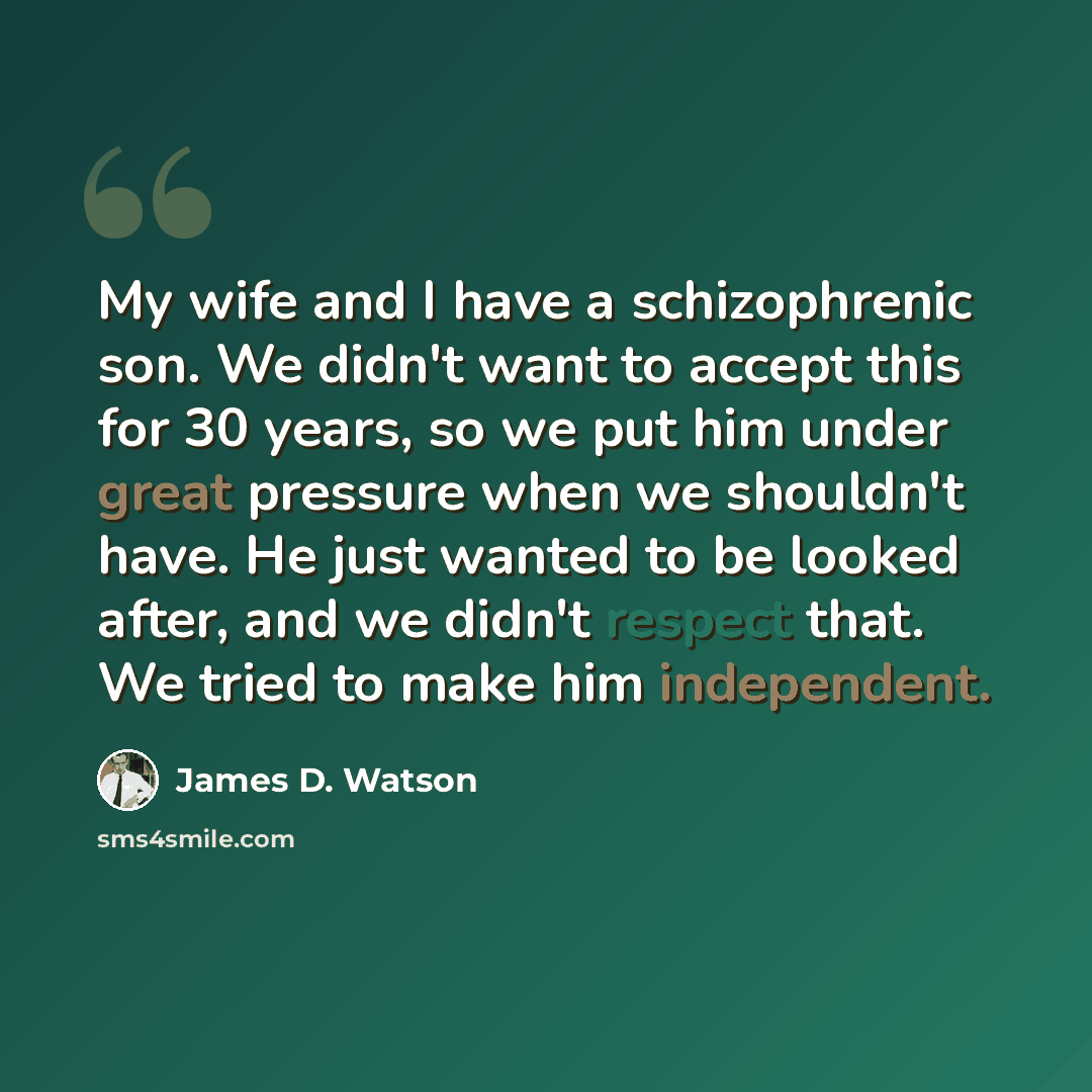 “My wife and I have a schizophrenic son. We didn't want to accept this for 30 years, so we put him under great pressure when we shouldn't have. He just wanted to be looked after, and we didn't respect that. We tried to make him independent.” quote by James D. Watson