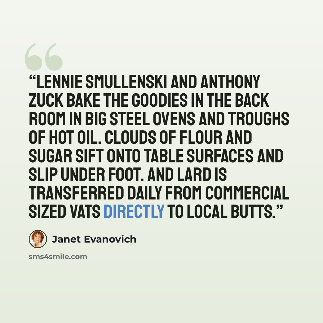 “Lennie Smullenski and Anthony Zuck bake the goodies in the back room in big steel ovens and troughs of hot oil. Clouds of flour and sugar sift onto table surfaces and slip under foot. And lard is transferred daily from commercial sized vats directly to local butts.” quote by Janet Evanovich