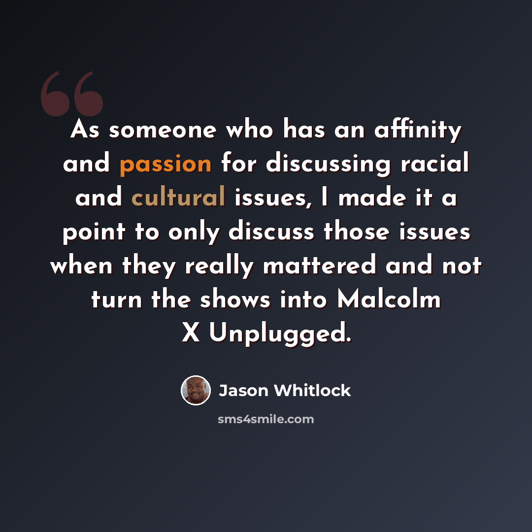 “As someone who has an affinity and passion for discussing racial and cultural issues, I made it a point to only discuss those issues when they really mattered and not turn the shows into Malcolm X Unplugged.” quote by Jason Whitlock