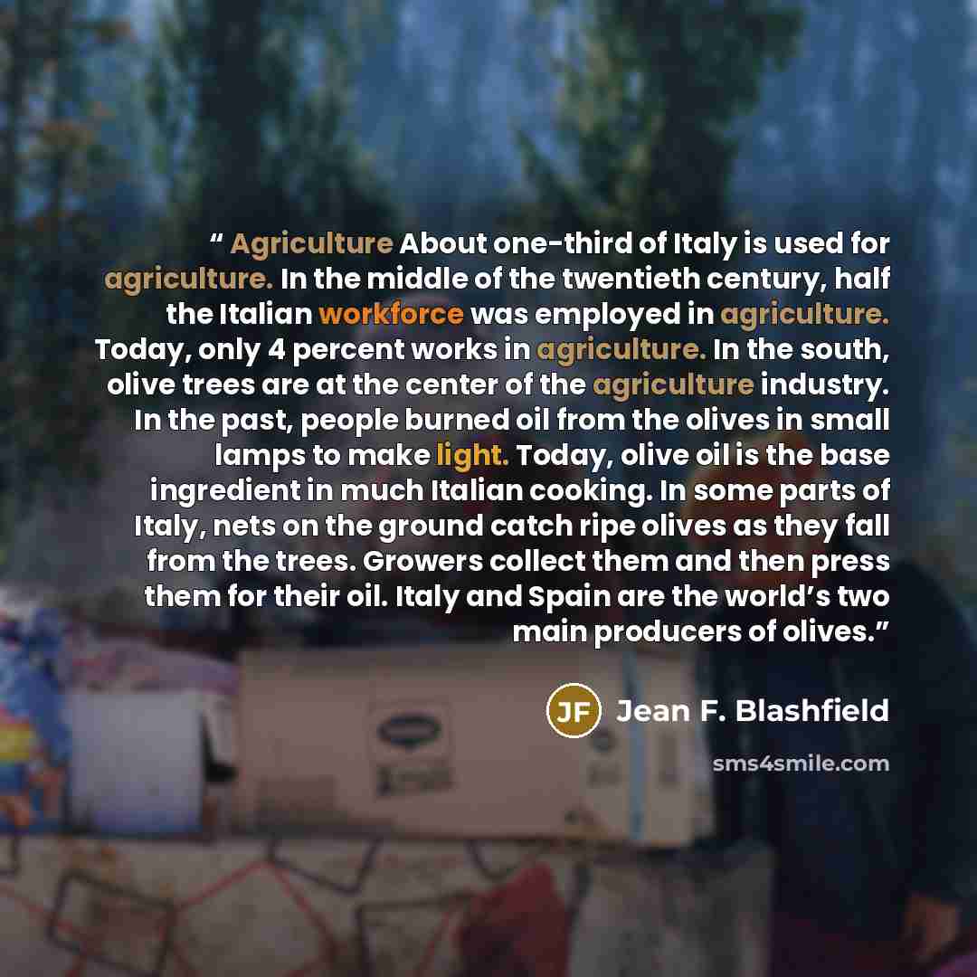 “Agriculture About one-third of Italy is used for agriculture. In the middle of the twentieth century, half the Italian workforce was employed in agriculture. Today, only 4 percent works in agriculture. In the south, olive trees are at the center of the agriculture industry. In the past, people…” quote by Jean F. Blashfield