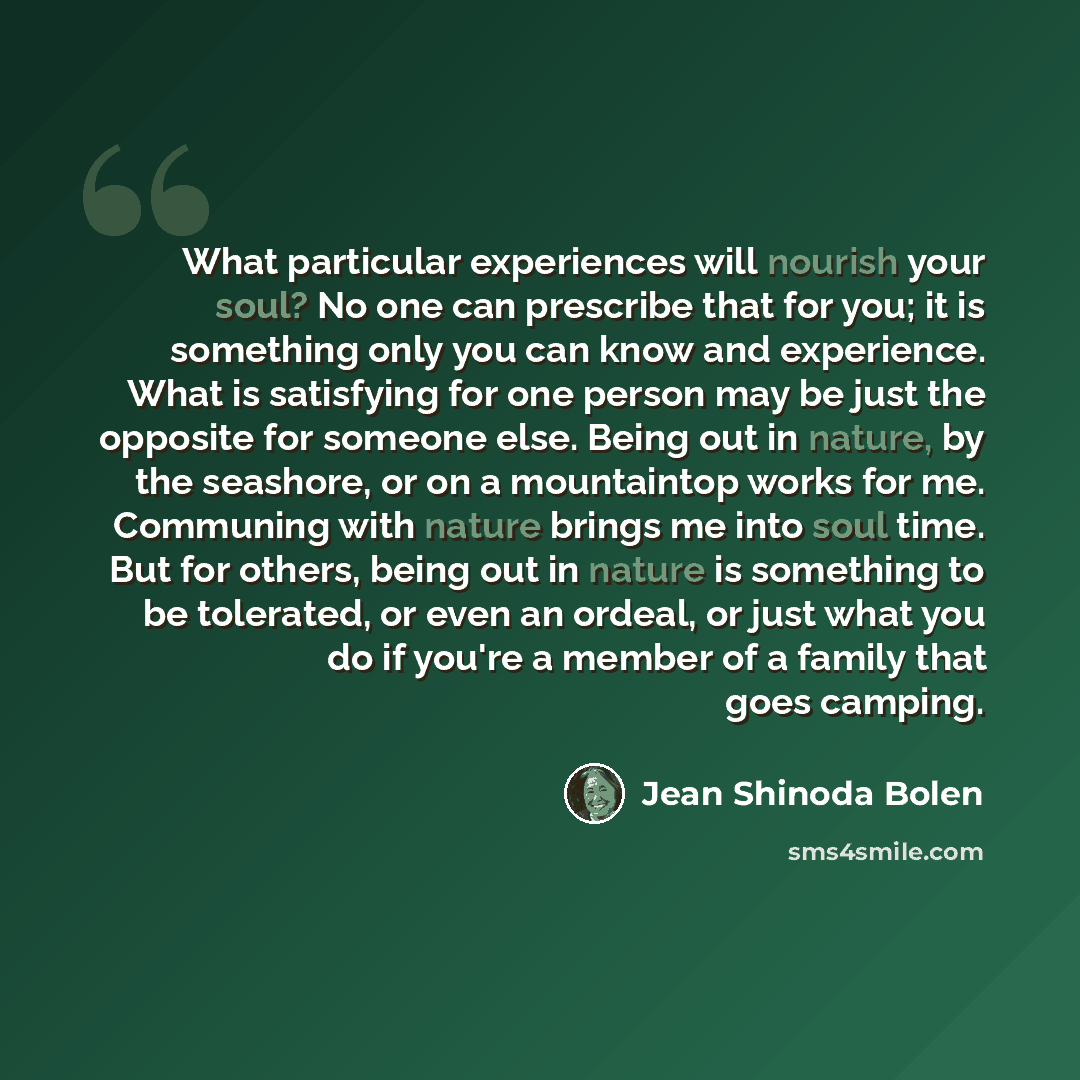 “What particular experiences will nourish your soul? No one can prescribe that for you; it is something only you can know and experience. What is satisfying for one person may be just the opposite for someone else. Being out in nature, by the seashore, or on a mountaintop works for me. Communing…” quote by Jean Shinoda Bolen