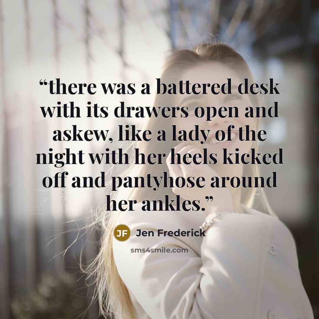 “there was a battered desk with its drawers open and askew, like a lady of the night with her heels kicked off and pantyhose around her ankles.” quote by Jen Frederick