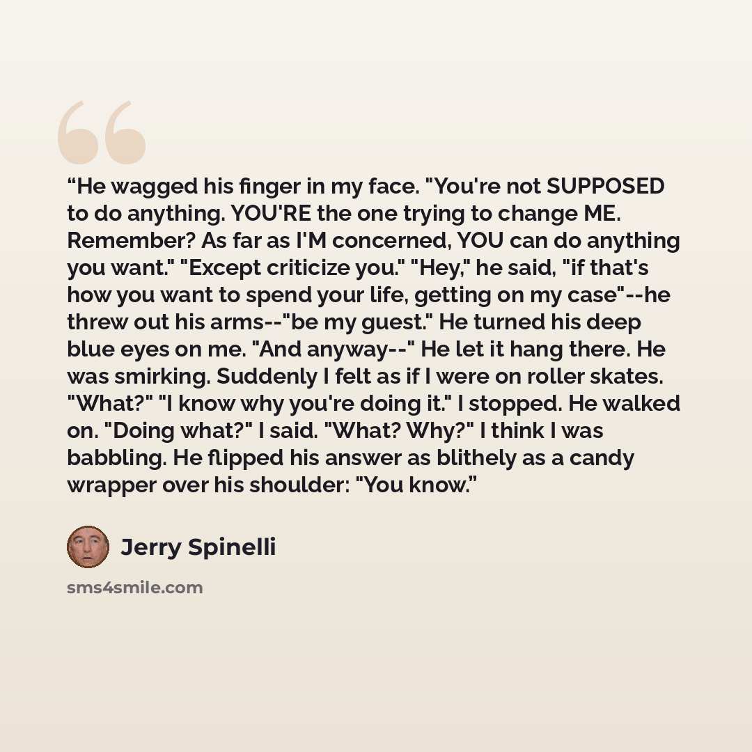 “He wagged his finger in my face. "You're not SUPPOSED to do anything. YOU'RE the one trying to change ME. Remember? As far as I'M concerned, YOU can do anything you want." "Except criticize you." "Hey," he said, "if that's how you want to spend your life, getting on my case"--he threw out his…” quote by Jerry Spinelli