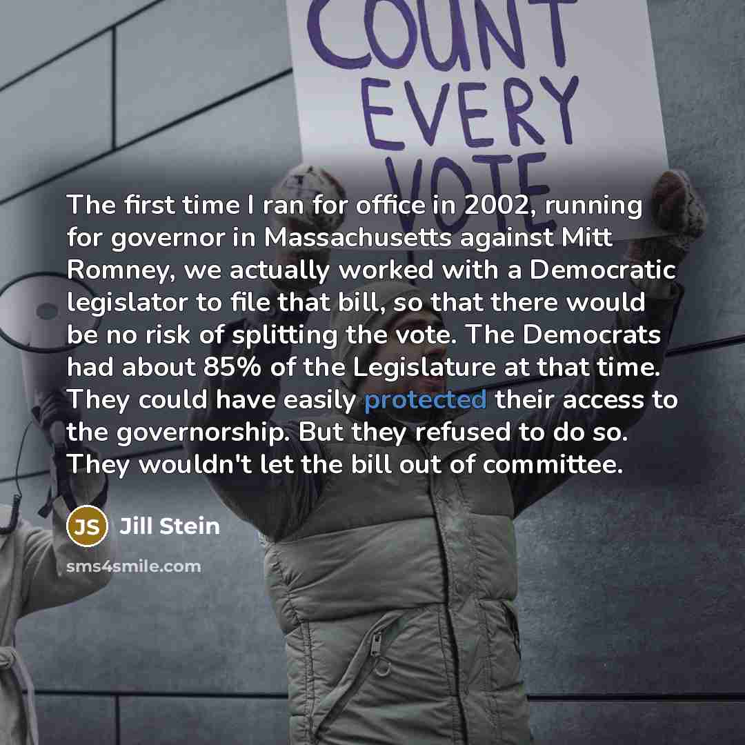 “The first time I ran for office in 2002, running for governor in Massachusetts against Mitt Romney, we actually worked with a Democratic legislator to file that bill, so that there would be no risk of splitting the vote. The Democrats had about 85% of the Legislature at that time. They could have…” quote by Jill Stein