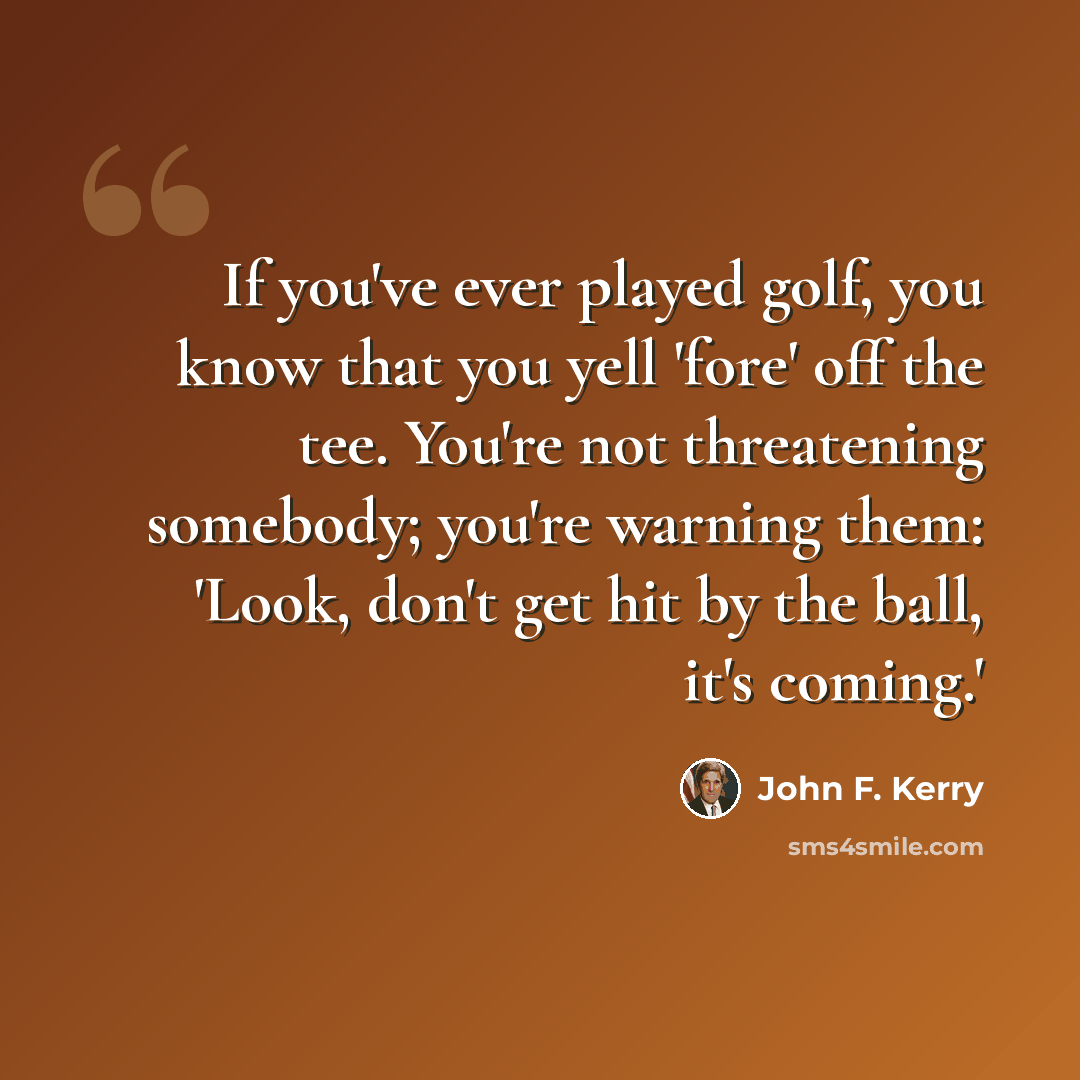 “If you've ever played golf, you know that you yell 'fore' off the tee. You're not threatening somebody; you're warning them: 'Look, don't get hit by the ball, it's coming.'” quote by John F. Kerry