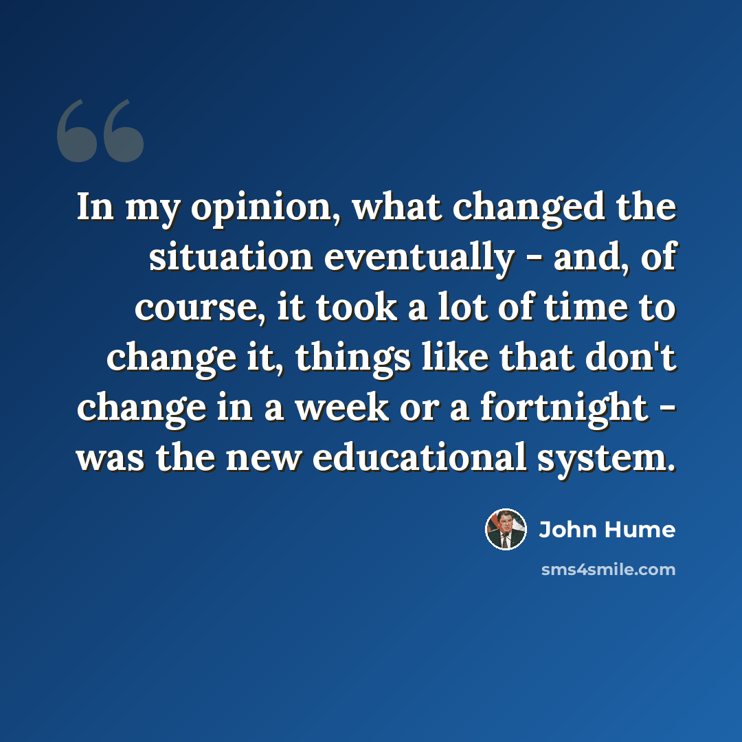 “In my opinion, what changed the situation eventually - and, of course, it took a lot of time to change it, things like that don't change in a week or a fortnight - was the new educational system.” quote by John Hume