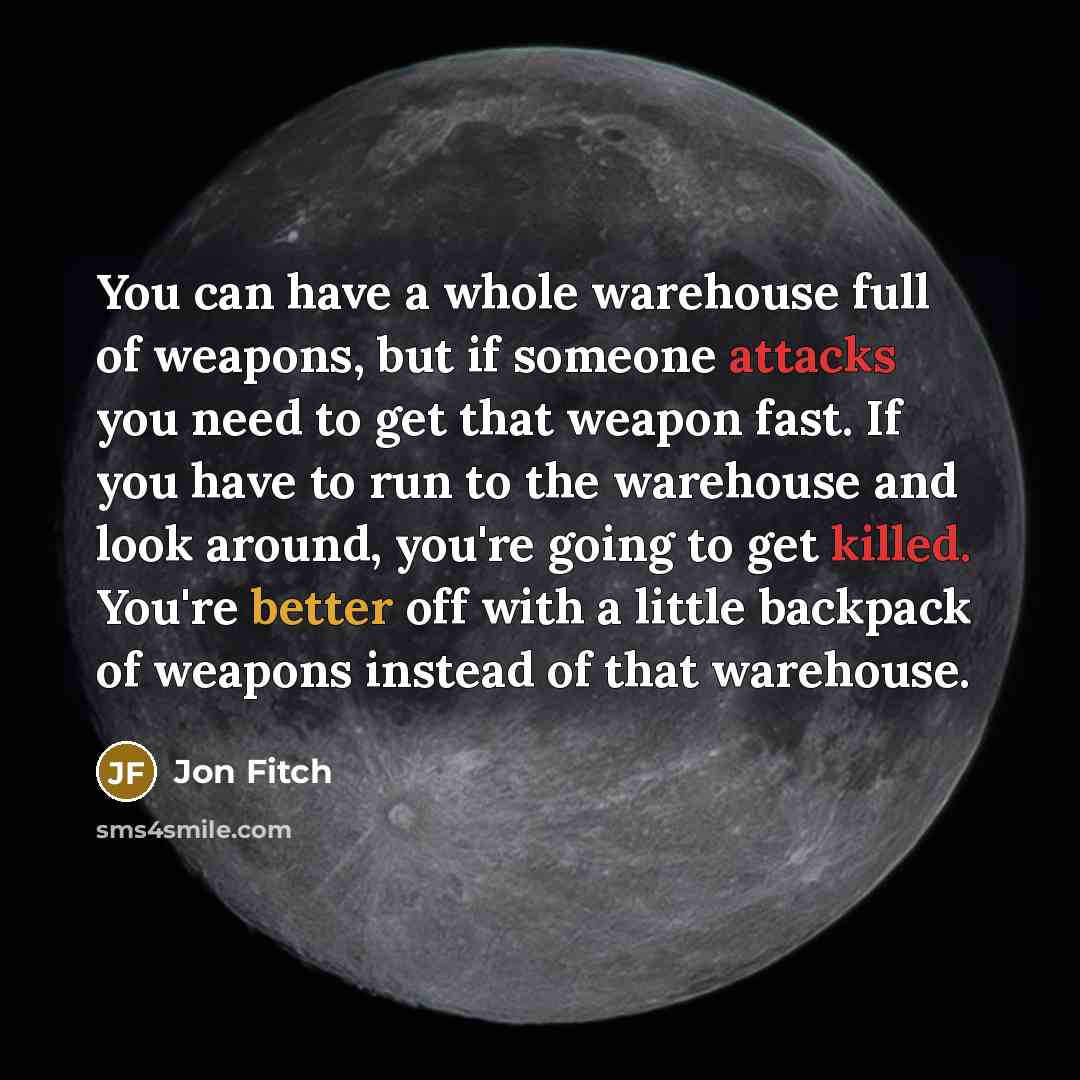 “You can have a whole warehouse full of weapons, but if someone attacks you need to get that weapon fast. If you have to run to the warehouse and look around, you're going to get killed. You're better off with a little backpack of weapons instead of that warehouse.” quote by Jon Fitch