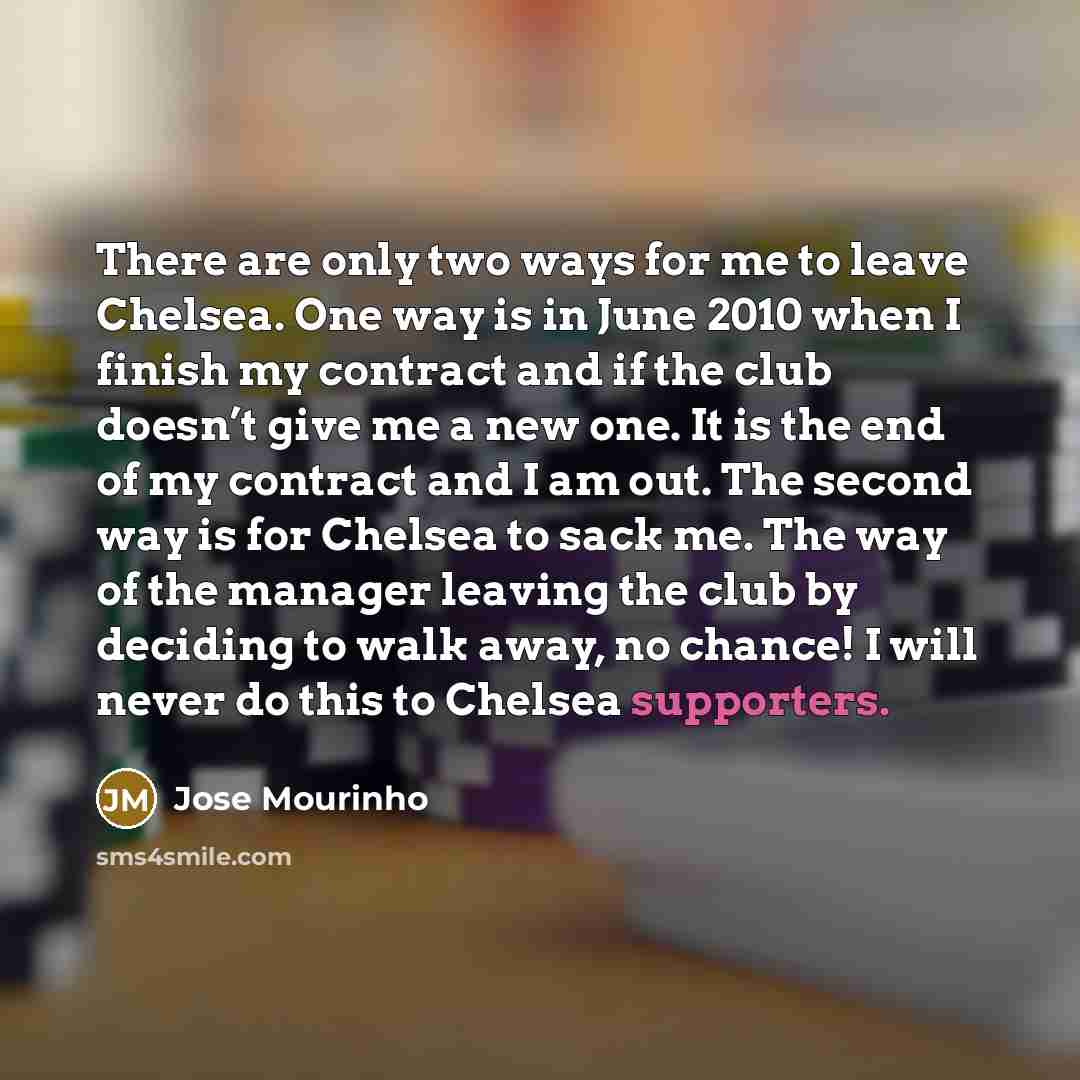 “There are only two ways for me to leave Chelsea. One way is in June 2010 when I finish my contract and if the club doesn’t give me a new one. It is the end of my contract and I am out. The second way is for Chelsea to sack me. The way of the manager leaving the club by deciding to walk away, no…” quote by Jose Mourinho