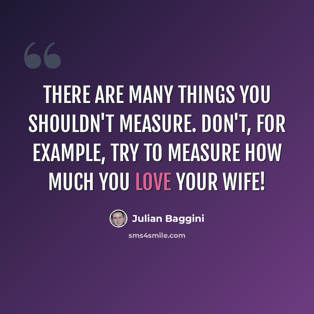 “There are many things you shouldn't measure. Don't, for example, try to measure how much you love your wife!” quote by Julian Baggini