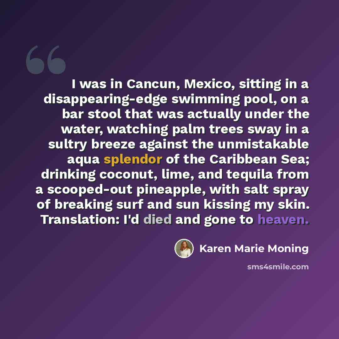 “I was in Cancun, Mexico, sitting in a disappearing-edge swimming pool, on a bar stool that was actually under the water, watching palm trees sway in a sultry breeze against the unmistakable aqua splendor of the Caribbean Sea; drinking coconut, lime, and tequila from a scooped-out pineapple, with…” quote by Karen Marie Moning