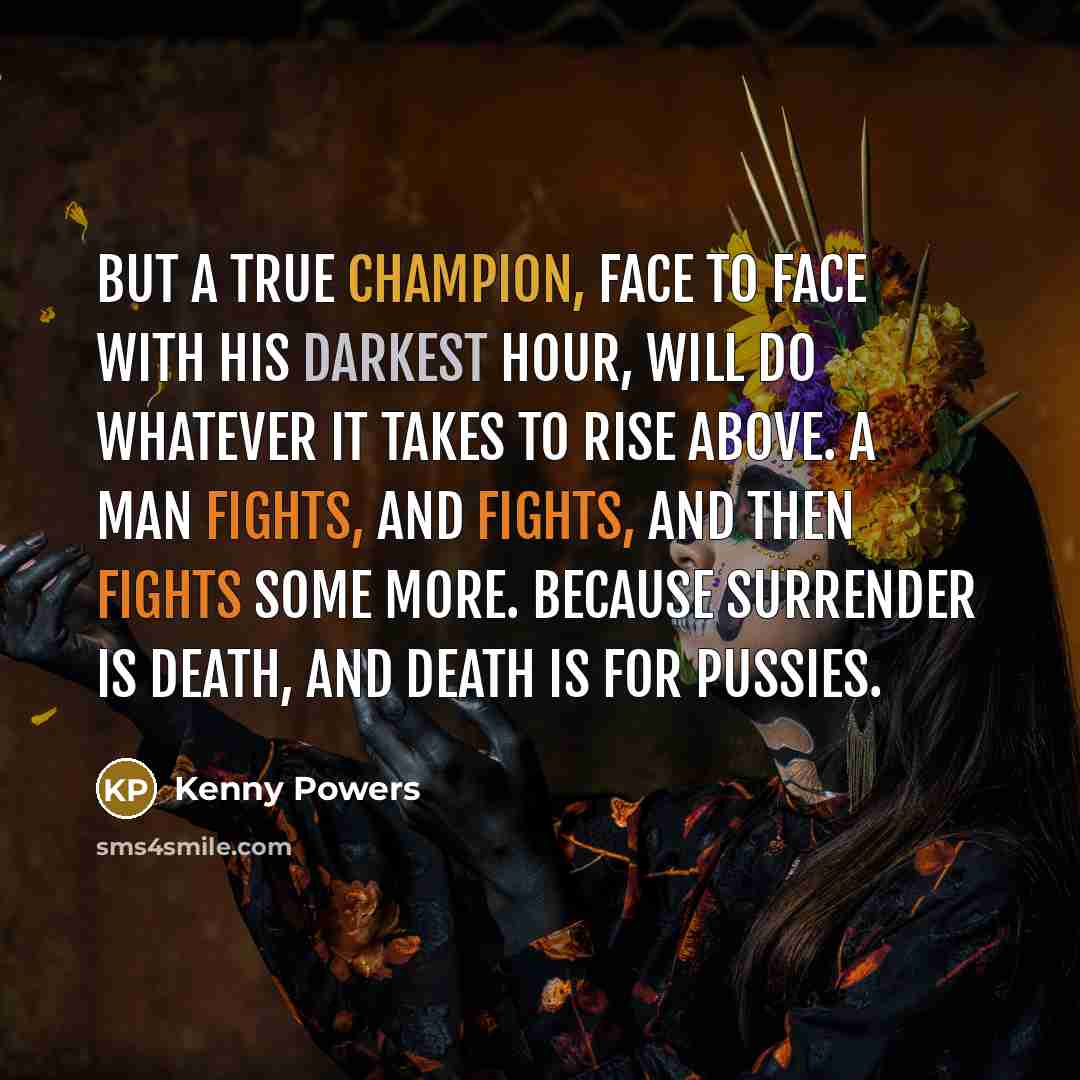 “But a true champion, face to face with his darkest hour, will do whatever it takes to rise above. A man fights, and fights, and then fights some more. Because surrender is death, and death is for pussies.” quote by Kenny Powers