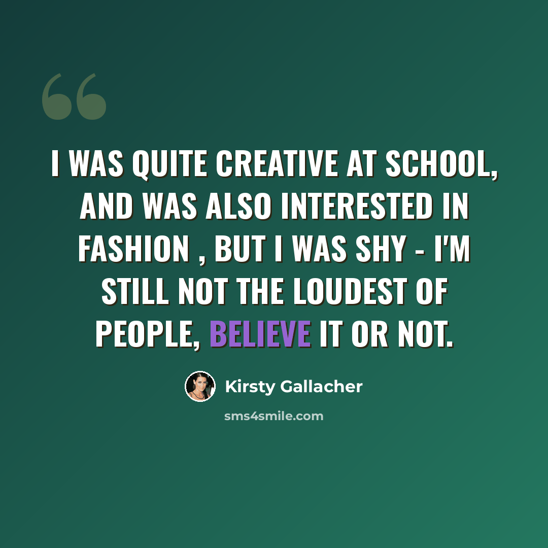 “I was quite creative at school, and was also interested in fashion , but I was shy - I'm still not the loudest of people, believe it or not.” quote by Kirsty Gallacher