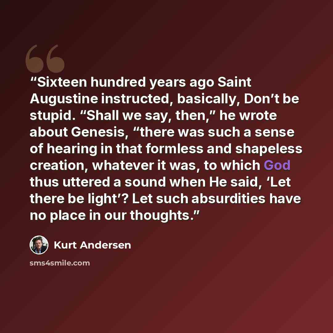 “Sixteen hundred years ago Saint Augustine instructed, basically, Don’t be stupid. “Shall we say, then,” he wrote about Genesis, “there was such a sense of hearing in that formless and shapeless creation, whatever it was, to which God thus uttered a sound when He said, ‘Let there be light’? Let…” quote by Kurt Andersen