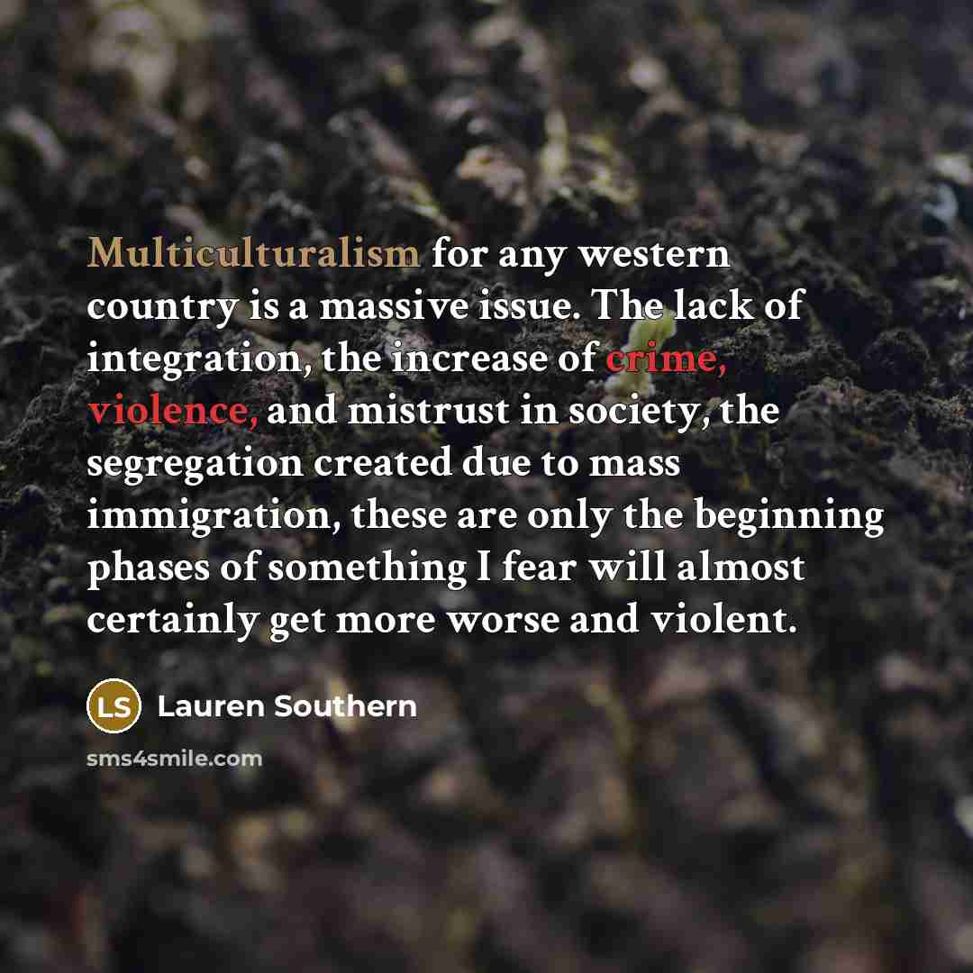 “Multiculturalism for any western country is a massive issue. The lack of integration, the increase of crime, violence, and mistrust in society, the segregation created due to mass immigration, these are only the beginning phases of something I fear will almost certainly get more worse and violent.” quote by Lauren Southern