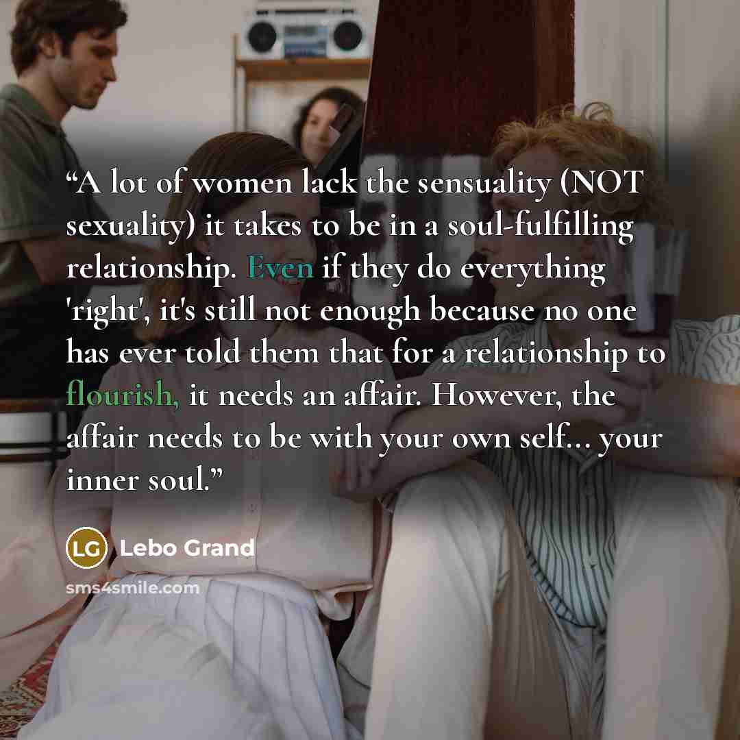 “A lot of women lack the sensuality (NOT sexuality) it takes to be in a soul-fulfilling relationship. Even if they do everything 'right', it's still not enough because no one has ever told them that for a relationship to flourish, it needs an affair. However, the affair needs to be with your own…” quote by Lebo Grand