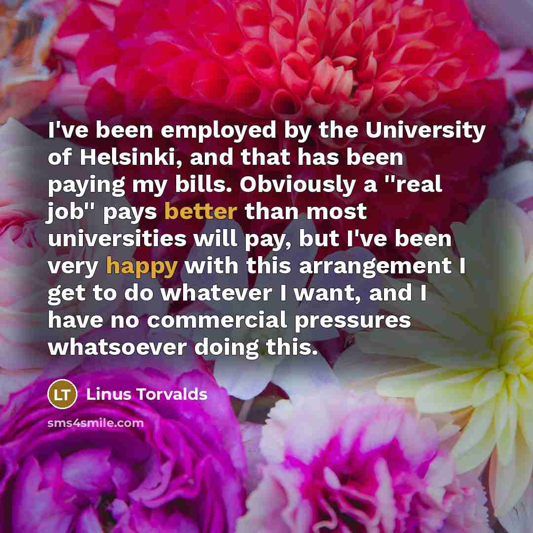 “I've been employed by the University of Helsinki, and that has been paying my bills. Obviously a ''real job'' pays better than most universities will pay, but I've been very happy with this arrangement I get to do whatever I want, and I have no commercial pressures whatsoever doing this.” quote by Linus Torvalds