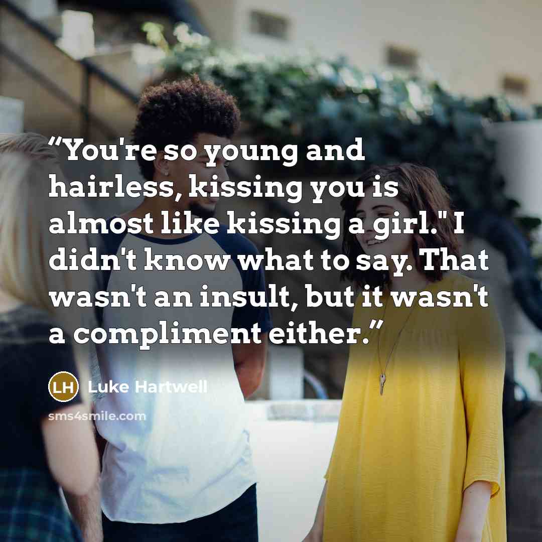 “You're so young and hairless, kissing you is almost like kissing a girl." I didn't know what to say. That wasn't an insult, but it wasn't a compliment either.” quote by Luke Hartwell