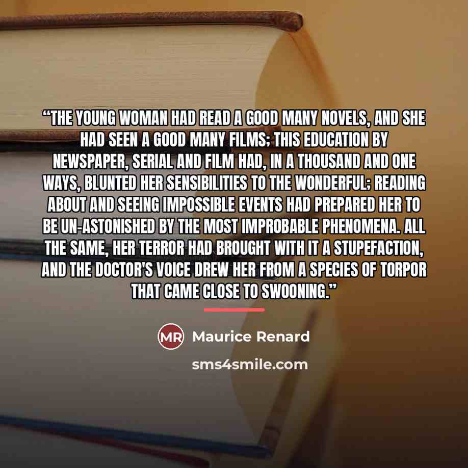 “The young woman had read a good many novels, and she had seen a good many films; this education by newspaper, serial and film had, in a thousand and one ways, blunted her sensibilities to the wonderful; reading about and seeing impossible events had prepared her to be un-astonished by the most…” quote by Maurice Renard