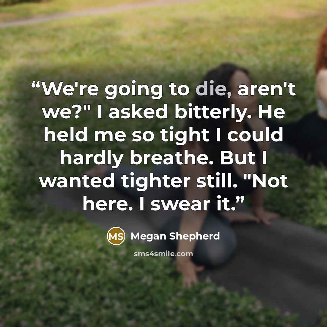 “We're going to die, aren't we?" I asked bitterly. He held me so tight I could hardly breathe. But I wanted tighter still. "Not here. I swear it.” quote by Megan Shepherd
