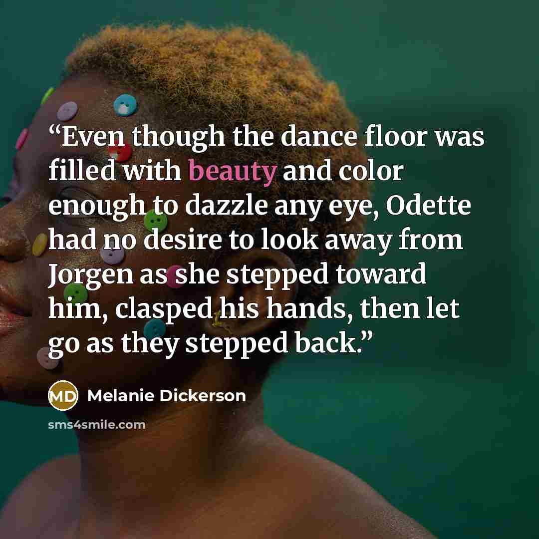 “Even though the dance floor was filled with beauty and color enough to dazzle any eye, Odette had no desire to look away from Jorgen as she stepped toward him, clasped his hands, then let go as they stepped back.” quote by Melanie Dickerson