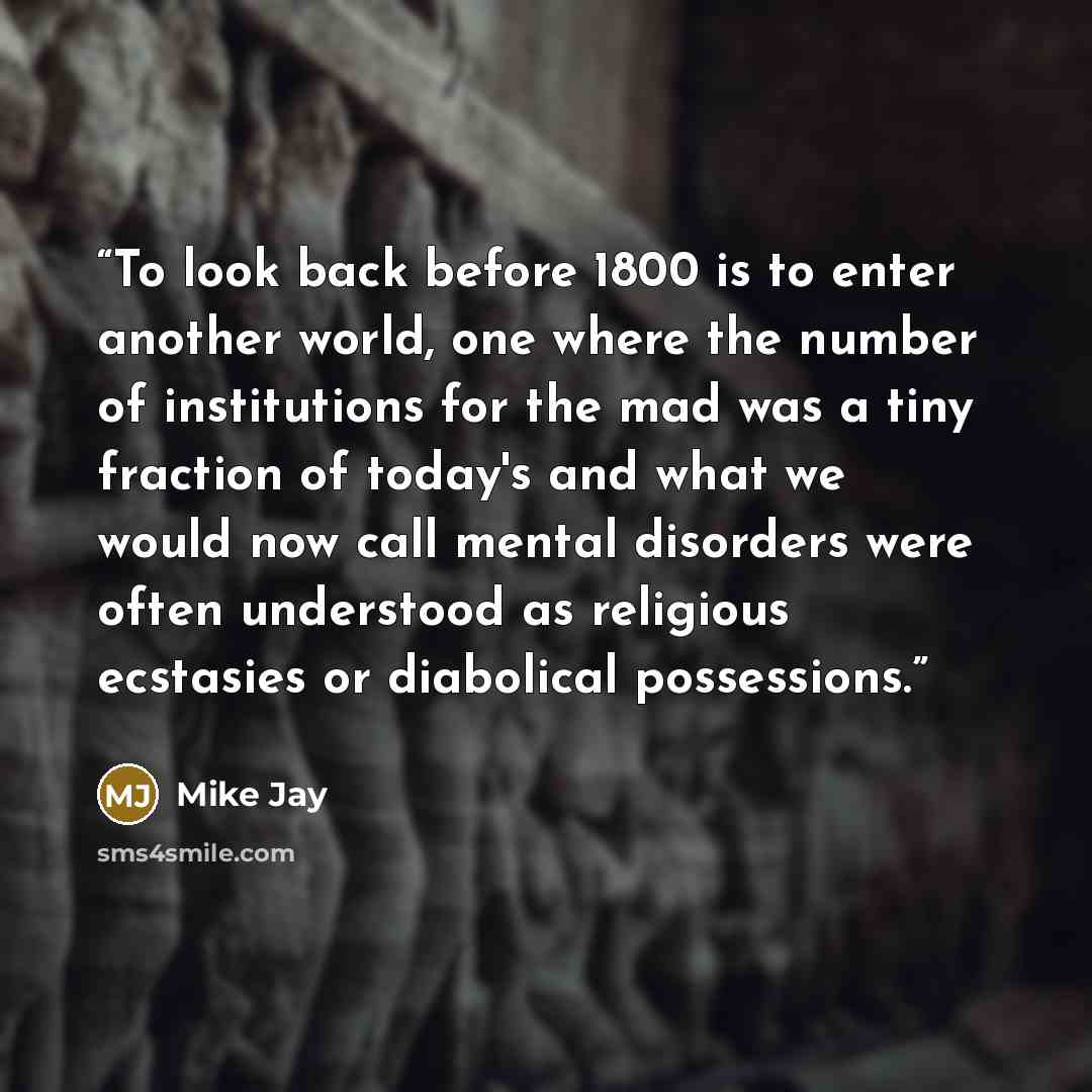 “To look back before 1800 is to enter another world, one where the number of institutions for the mad was a tiny fraction of today's and what we would now call mental disorders were often understood as religious ecstasies or diabolical possessions.” quote by Mike Jay