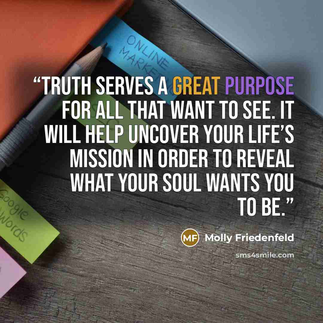 “TRUTH serves a great purpose for all that want to see. It will help uncover your life’s mission in order to reveal what your soul wants you to be.” quote by Molly Friedenfeld