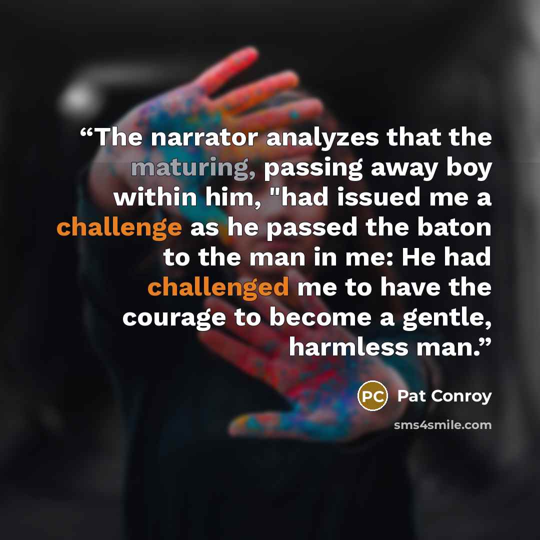 “The narrator analyzes that the maturing, passing away boy within him, "had issued me a challenge as he passed the baton to the man in me: He had challenged me to have the courage to become a gentle, harmless man.” quote by Pat Conroy