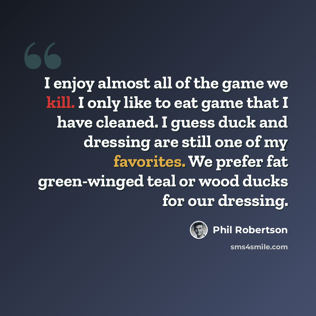“I enjoy almost all of the game we kill. I only like to eat game that I have cleaned. I guess duck and dressing are still one of my favorites. We prefer fat green-winged teal or wood ducks for our dressing.” quote by Phil Robertson