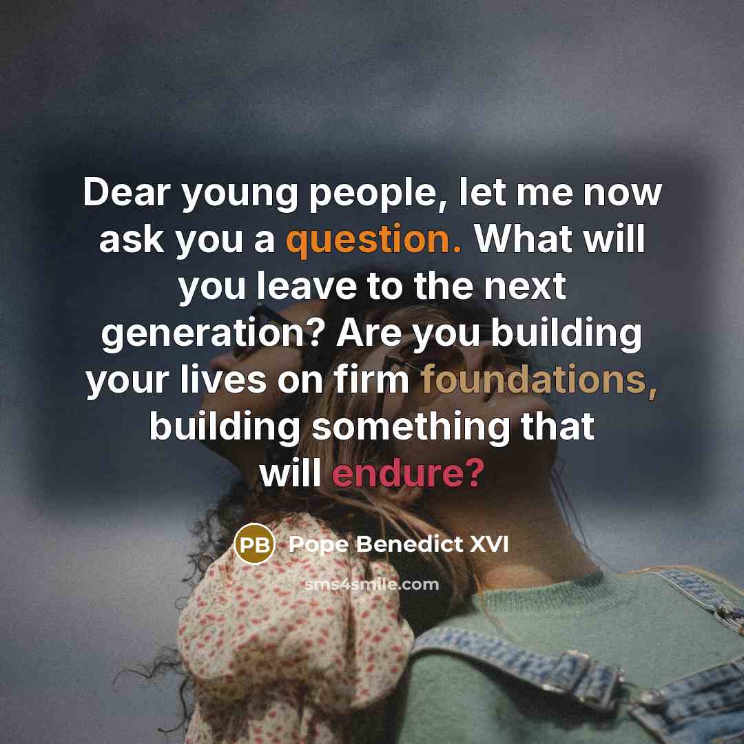 “Dear young people, let me now ask you a question. What will you leave to the next generation? Are you building your lives on firm foundations, building something that will endure?” quote by Pope Benedict XVI