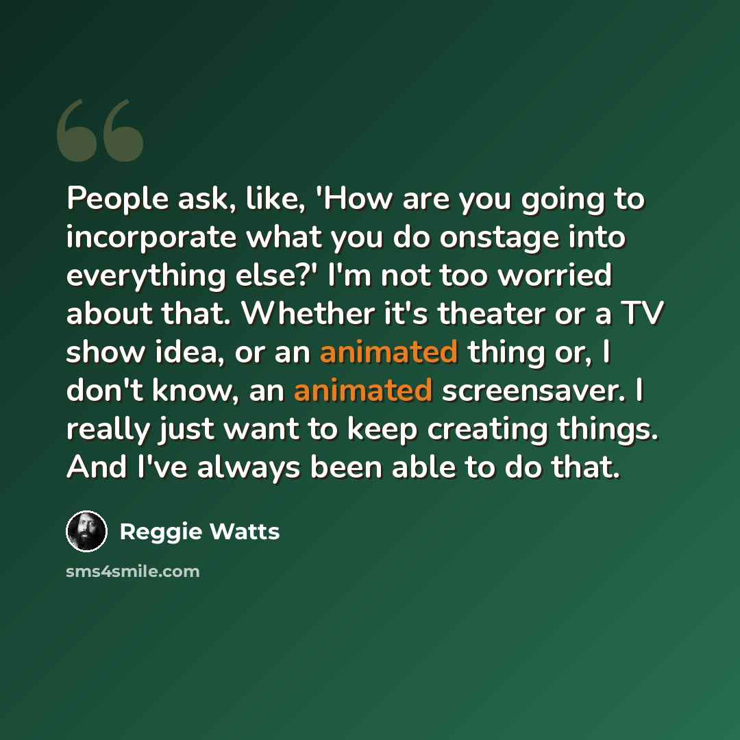 “People ask, like, 'How are you going to incorporate what you do onstage into everything else?' I'm not too worried about that. Whether it's theater or a TV show idea, or an animated thing or, I don't know, an animated screensaver. I really just want to keep creating things. And I've always been…” quote by Reggie Watts