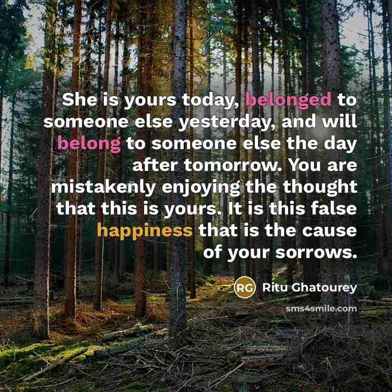 “She is yours today, belonged to someone else yesterday, and will belong to someone else the day after tomorrow. You are mistakenly enjoying the thought that this is yours. It is this false happiness that is the cause of your sorrows.” quote by Ritu Ghatourey