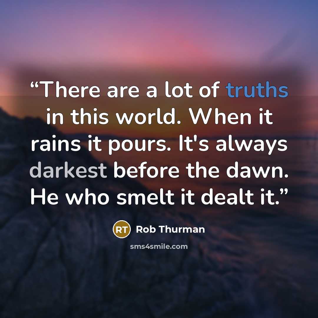 “There are a lot of truths in this world. When it rains it pours. It's always darkest before the dawn. He who smelt it dealt it.” quote by Rob Thurman