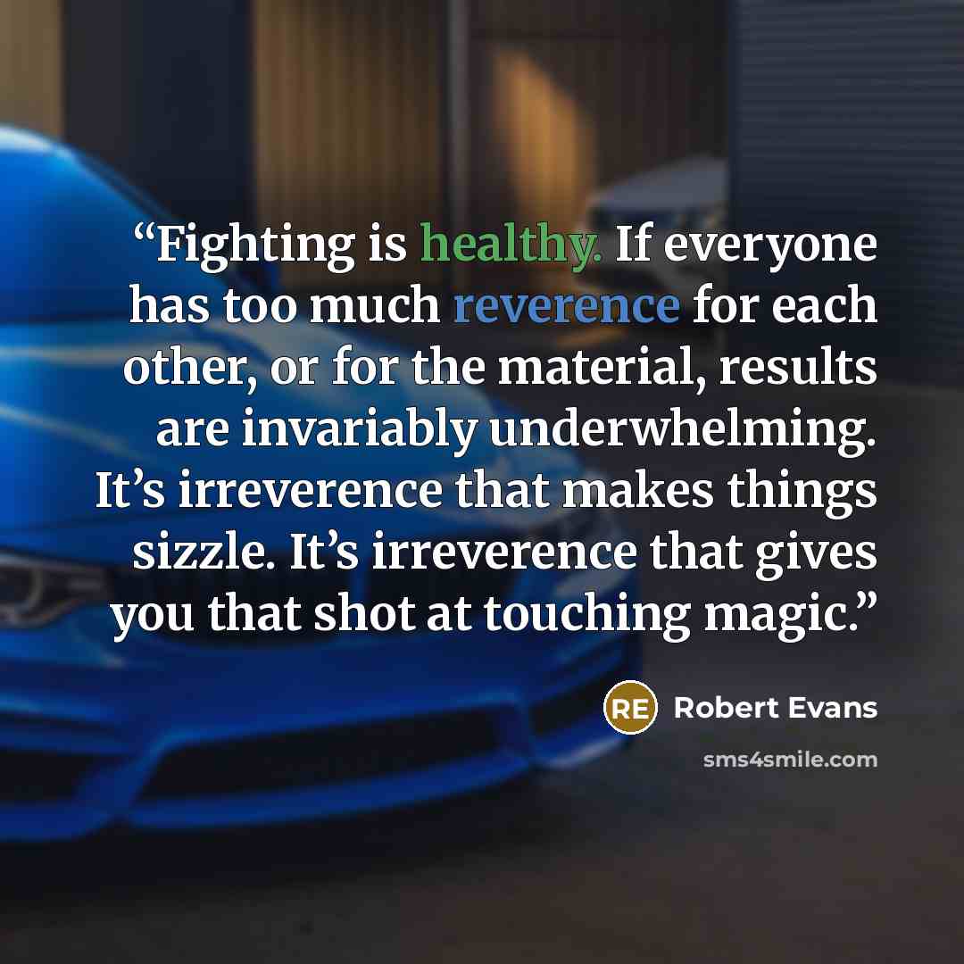 “Fighting is healthy. If everyone has too much reverence for each other, or for the material, results are invariably underwhelming. It’s irreverence that makes things sizzle. It’s irreverence that gives you that shot at touching magic.” quote by Robert Evans