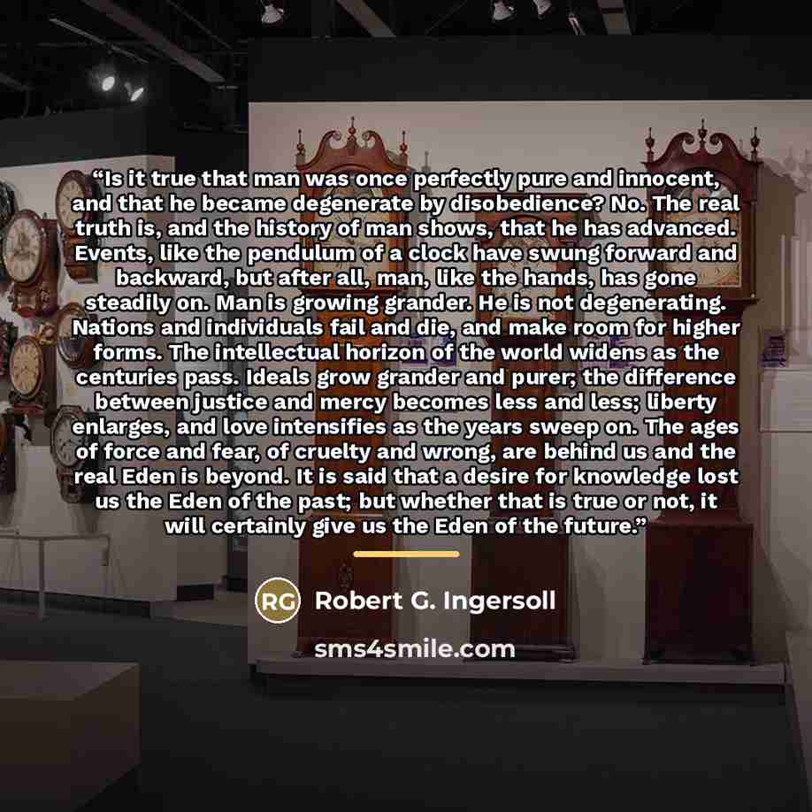 “Is it true that man was once perfectly pure and innocent, and that he became degenerate by disobedience? No. The real truth is, and the history of man shows, that he has advanced. Events, like the pendulum of a clock have swung forward and backward, but after all, man, like the hands, has gone…” quote by Robert G. Ingersoll