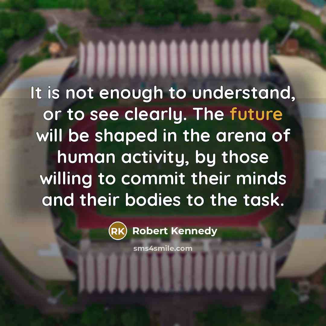 “It is not enough to understand, or to see clearly. The future will be shaped in the arena of human activity, by those willing to commit their minds and their bodies to the task.” quote by Robert Kennedy