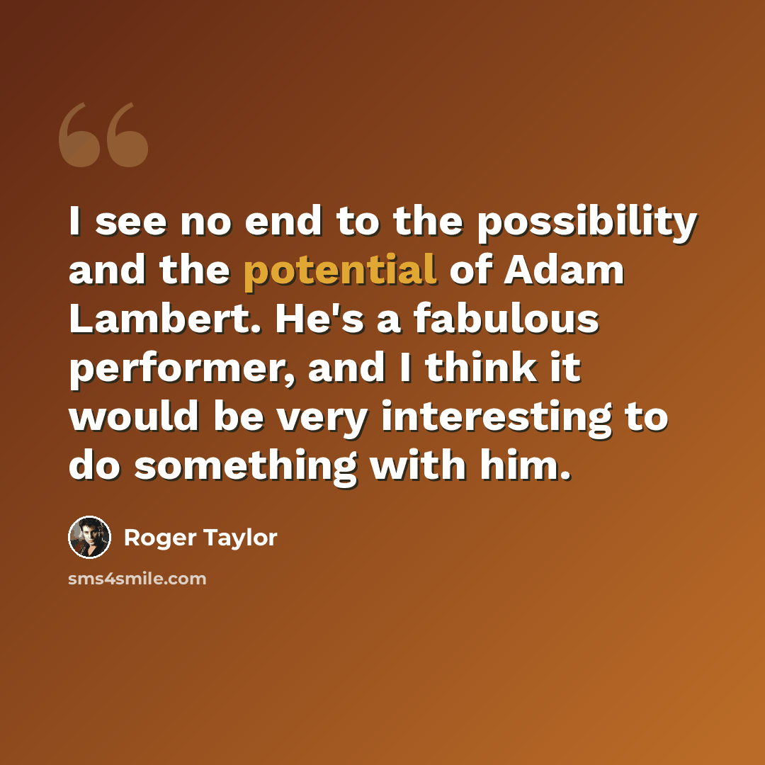 “I see no end to the possibility and the potential of Adam Lambert. He's a fabulous performer, and I think it would be very interesting to do something with him.” quote by Roger Taylor