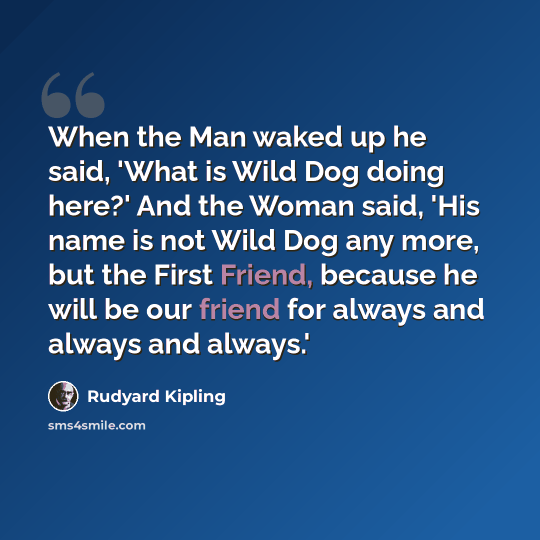 “When the Man waked up he said, 'What is Wild Dog doing here?' And the Woman said, 'His name is not Wild Dog any more, but the First Friend, because he will be our friend for always and always and always.'” quote by Rudyard Kipling