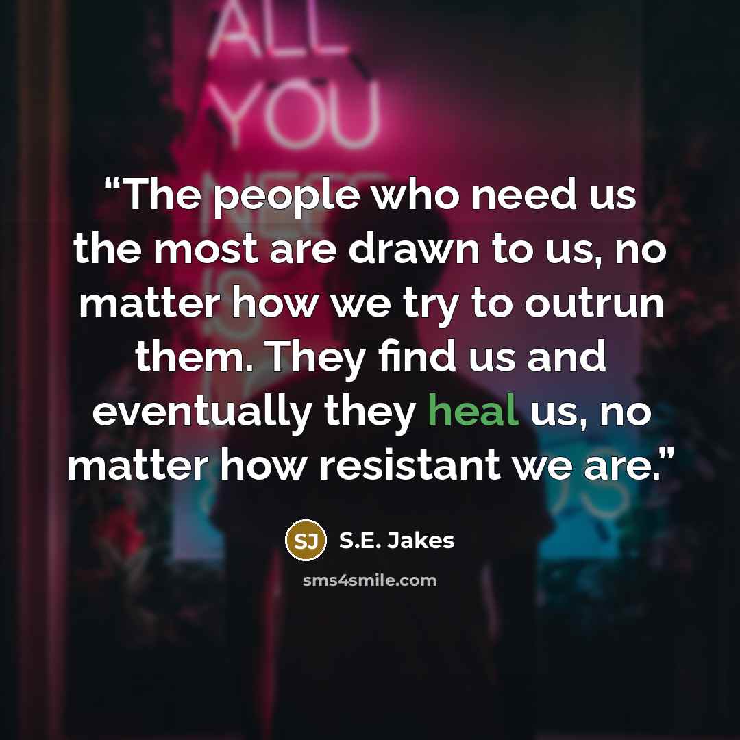 “The people who need us the most are drawn to us, no matter how we try to outrun them. They find us and eventually they heal us, no matter how resistant we are.” quote by S.E. Jakes