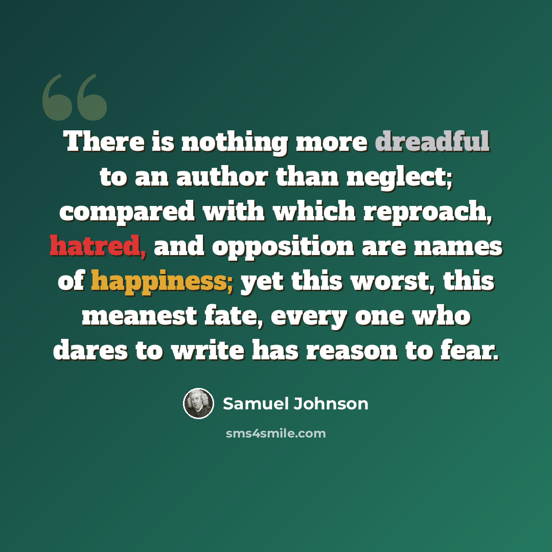 “There is nothing more dreadful to an author than neglect; compared with which reproach, hatred, and opposition are names of happiness; yet this worst, this meanest fate, every one who dares to write has reason to fear.” quote by Samuel Johnson