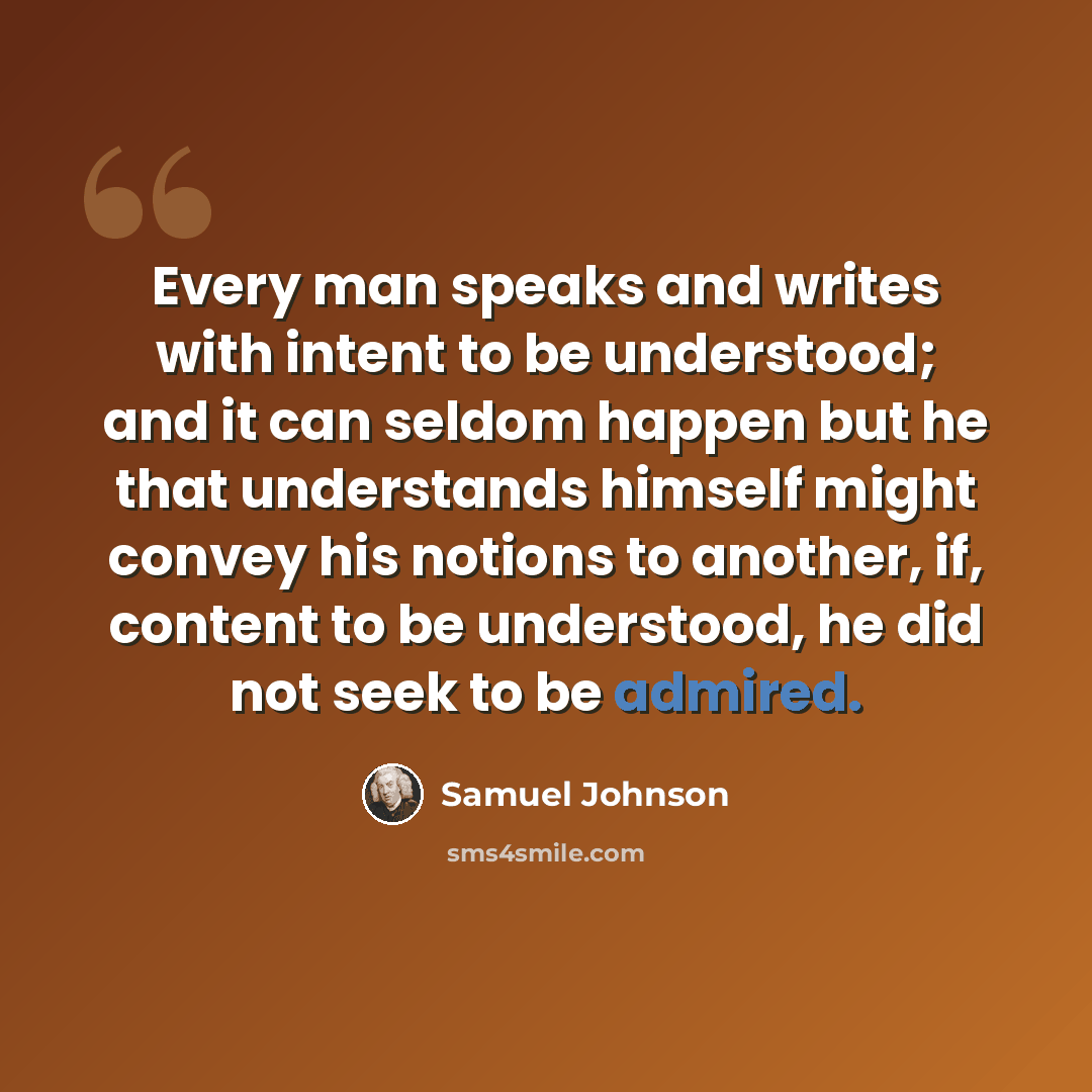 “Every man speaks and writes with intent to be understood; and it can seldom happen but he that understands himself might convey his notions to another, if, content to be understood, he did not seek to be admired.” quote by Samuel Johnson