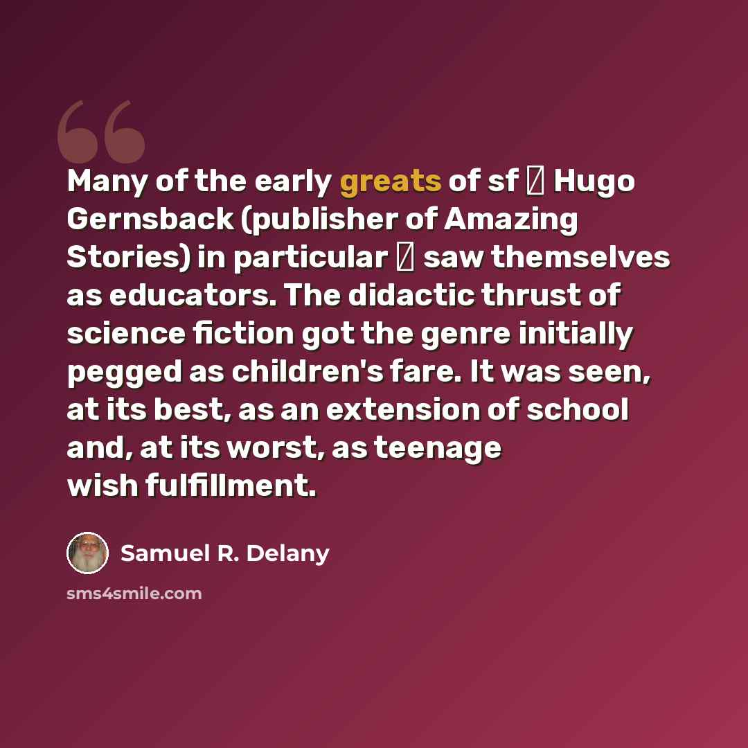 “Many of the early greats of sf  Hugo Gernsback (publisher of Amazing Stories) in particular  saw themselves as educators. The didactic thrust of science fiction got the genre initially pegged as children's fare. It was seen, at its best, as an extension of school and, at its worst, as teenage…” quote by Samuel R. Delany