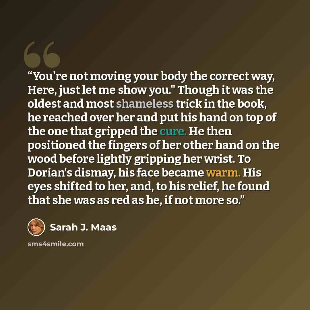 “You're not moving your body the correct way, Here, just let me show you." Though it was the oldest and most shameless trick in the book, he reached over her and put his hand on top of the one that gripped the cure. He then positioned the fingers of her other hand on the wood before lightly…” quote by Sarah J. Maas